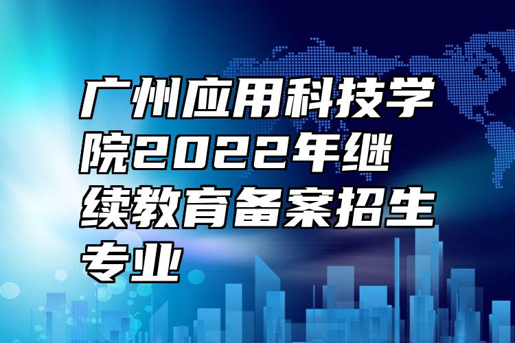 广州应用科技学院2022年继续教育备案招生专业